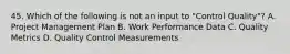 45. Which of the following is not an input to "Control Quality"? A. Project Management Plan B. Work Performance Data C. Quality Metrics D. Quality Control Measurements