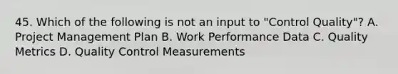 45. Which of the following is not an input to "Control Quality"? A. Project Management Plan B. Work Performance Data C. Quality Metrics D. Quality Control Measurements