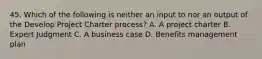 45. Which of the following is neither an input to nor an output of the Develop Project Charter process? A. A project charter B. Expert Judgment C. A business case D. Benefits management plan