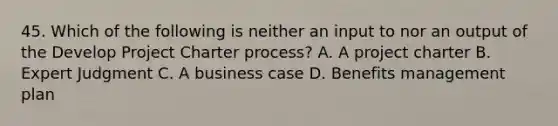 45. Which of the following is neither an input to nor an output of the Develop Project Charter process? A. A project charter B. Expert Judgment C. A business case D. Benefits management plan