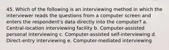 45. Which of the following is an interviewing method in which the interviewer reads the questions from a computer screen and enters the respondent's data directly into the computer? a. Central-location interviewing facility b. Computer-assisted personal interviewing c. Computer-assisted self-interviewing d. Direct-entry interviewing e. Computer-mediated interviewing