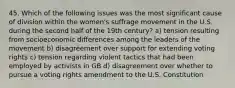 45. Which of the following issues was the most significant cause of division within the women's suffrage movement in the U.S. during the second half of the 19th century? a) tension resulting from socioeconomic differences among the leaders of the movement b) disagreement over support for extending voting rights c) tension regarding violent tactics that had been employed by activists in GB d) disagreement over whether to pursue a voting rights amendment to the U.S. Constitution