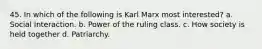 45. In which of the following is Karl Marx most interested? a. Social Interaction. b. Power of the ruling class. c. How society is held together d. Patriarchy.