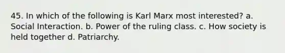 45. In which of the following is Karl Marx most interested? a. Social Interaction. b. Power of the ruling class. c. How society is held together d. Patriarchy.