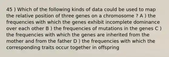 45 ) Which of the following kinds of data could be used to map the relative position of three genes on a chromosome ? A ) the frequencies with which the genes exhibit incomplete dominance over each other B ) the frequencies of mutations in the genes C ) the frequencies with which the genes are inherited from the mother and from the father D ) the frequencies with which the corresponding traits occur together in offspring