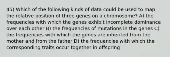 45) Which of the following kinds of data could be used to map the relative position of three genes on a chromosome? A) the frequencies with which the genes exhibit incomplete dominance over each other B) the frequencies of mutations in the genes C) the frequencies with which the genes are inherited from the mother and from the father D) the frequencies with which the corresponding traits occur together in offspring