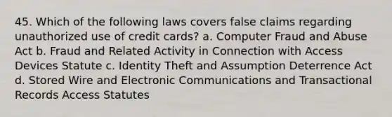 45. Which of the following laws covers false claims regarding unauthorized use of credit cards? a. Computer Fraud and Abuse Act b. Fraud and Related Activity in Connection with Access Devices Statute c. Identity Theft and Assumption Deterrence Act d. Stored Wire and Electronic Communications and Transactional Records Access Statutes