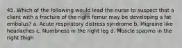 45. Which of the following would lead the nurse to suspect that a client with a fracture of the right femur may be developing a fat embolus? a. Acute respiratory distress syndrome b. Migraine like headaches c. Numbness in the right leg d. Muscle spasms in the right thigh