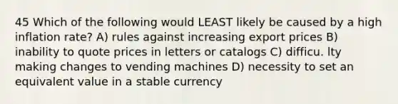 45 Which of the following would LEAST likely be caused by a high inflation rate? A) rules against increasing export prices B) inability to quote prices in letters or catalogs C) difficu. lty making changes to vending machines D) necessity to set an equivalent value in a stable currency