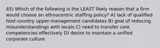 45) Which of the following is the LEAST likely reason that a firm would choose an ethnocentric staffing policy? A) lack of qualified host-country upper-management candidates B) goal of reducing misunderstandings with locals C) need to transfer core competencies effectively D) desire to maintain a unified corporate culture