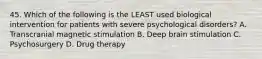 45. Which of the following is the LEAST used biological intervention for patients with severe psychological disorders? A. Transcranial magnetic stimulation B. Deep brain stimulation C. Psychosurgery D. Drug therapy