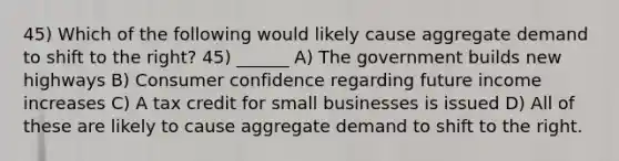 45) Which of the following would likely cause aggregate demand to shift to the right? 45) ______ A) The government builds new highways B) Consumer confidence regarding future income increases C) A tax credit for small businesses is issued D) All of these are likely to cause aggregate demand to shift to the right.