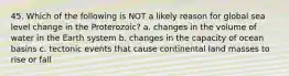 45. Which of the following is NOT a likely reason for global sea level change in the Proterozoic? a. changes in the volume of water in the Earth system b. changes in the capacity of ocean basins c. tectonic events that cause continental land masses to rise or fall