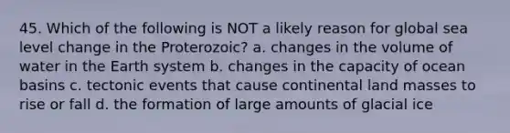 45. Which of the following is NOT a likely reason for global sea level change in the Proterozoic? a. changes in the volume of water in the Earth system b. changes in the capacity of ocean basins c. tectonic events that cause continental land masses to rise or fall d. the formation of large amounts of glacial ice