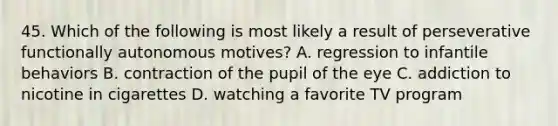 45. Which of the following is most likely a result of perseverative functionally autonomous motives? A. regression to infantile behaviors B. contraction of the pupil of the eye C. addiction to nicotine in cigarettes D. watching a favorite TV program