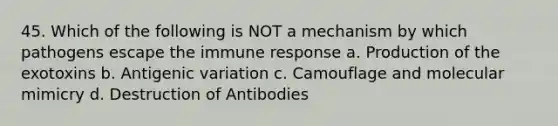 45. Which of the following is NOT a mechanism by which pathogens escape the immune response a. Production of the exotoxins b. Antigenic variation c. Camouflage and molecular mimicry d. Destruction of Antibodies