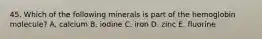 45. Which of the following minerals is part of the hemoglobin molecule? A. calcium B. iodine C. iron D. zinc E. fluorine