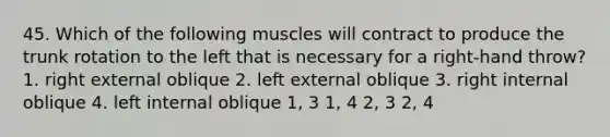 45. Which of the following muscles will contract to produce the trunk rotation to the left that is necessary for a right-hand throw? 1. right external oblique 2. left external oblique 3. right internal oblique 4. left internal oblique 1, 3 1, 4 2, 3 2, 4