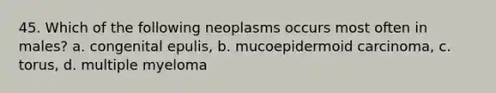 45. Which of the following neoplasms occurs most often in males? a. congenital epulis, b. mucoepidermoid carcinoma, c. torus, d. multiple myeloma