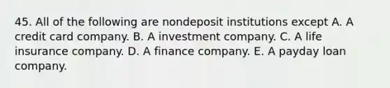 45. All of the following are nondeposit institutions except A. A credit card company. B. A investment company. C. A life insurance company. D. A finance company. E. A payday loan company.