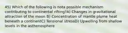 45) Which of the following is nota possible mechanism contributing to continental rifting?A) Changes in gravitational attraction of the moon B) Concentration of mantle plume heat beneath a continentC) Tensional stressD) Upwelling from shallow levels in the asthenosphere