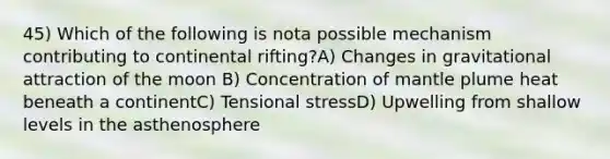 45) Which of the following is nota possible mechanism contributing to continental rifting?A) Changes in gravitational attraction of the moon B) Concentration of mantle plume heat beneath a continentC) Tensional stressD) Upwelling from shallow levels in the asthenosphere