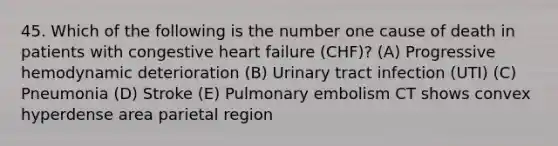 45. Which of the following is the number one cause of death in patients with congestive heart failure (CHF)? (A) Progressive hemodynamic deterioration (B) Urinary tract infection (UTI) (C) Pneumonia (D) Stroke (E) Pulmonary embolism CT shows convex hyperdense area parietal region