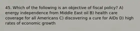 45. Which of the following is an objective of fiscal policy? A) energy independence from Middle East oil B) health care coverage for all Americans C) discovering a cure for AIDs D) high rates of economic growth