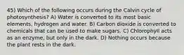 45) Which of the following occurs during the Calvin cycle of photosynthesis? A) Water is converted to its most basic elements, hydrogen and water. B) Carbon dioxide is converted to chemicals that can be used to make sugars. C) Chlorophyll acts as an enzyme, but only in the dark. D) Nothing occurs because the plant rests in the dark.