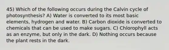 45) Which of the following occurs during the Calvin cycle of photosynthesis? A) Water is converted to its most basic elements, hydrogen and water. B) Carbon dioxide is converted to chemicals that can be used to make sugars. C) Chlorophyll acts as an enzyme, but only in the dark. D) Nothing occurs because the plant rests in the dark.