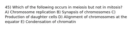 45) Which of the following occurs in meiosis but not in mitosis? A) Chromosome replication B) Synapsis of chromosomes C) Production of daughter cells D) Alignment of chromosomes at the equator E) Condensation of chromatin