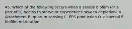 45. Which of the following occurs when a sessile biofilm (or a part of it) begins to starve or experiences oxygen depletion? a. Attachment B. quorum sensing C. EPS production D. dispersal E. biofilm maturation