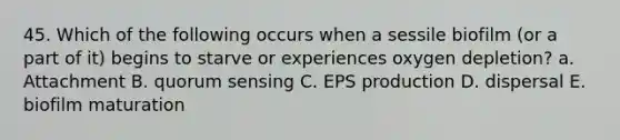 45. Which of the following occurs when a sessile biofilm (or a part of it) begins to starve or experiences oxygen depletion? a. Attachment B. quorum sensing C. EPS production D. dispersal E. biofilm maturation