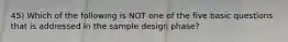 45) Which of the following is NOT one of the five basic questions that is addressed in the sample design phase?