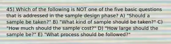 45) Which of the following is NOT one of the five basic questions that is addressed in the sample design phase? A) "Should a sample be taken?" B) "What kind of sample should be taken?" C) "How much should the sample cost?" D) "How large should the sample be?" E) "What process should be followed?"