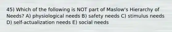 45) Which of the following is NOT part of Maslow's Hierarchy of Needs? A) physiological needs B) safety needs C) stimulus needs D) self-actualization needs E) social needs