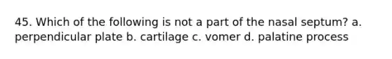 45. Which of the following is not a part of the nasal septum? a. perpendicular plate b. cartilage c. vomer d. palatine process