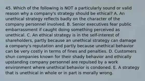 45. Which of the following is NOT a particularly sound or valid reason why a company's strategy should be ethical? A. An unethical strategy reflects badly on the character of the company personnel involved. B. Senior executives fear public embarrassment if caught doing something perceived as unethical. C. An ethical strategy is in the self-interest of shareholders, partly because an unethical strategy can damage a company's reputation and partly because unethical behavior can be very costly in terms of fines and penalties. D. Customers shun companies known for their shady behavior and ethically upstanding company personnel are repulsed by a work environment where unethical behavior is condoned. E. A strategy that is unethical in whole or in part is morally wrong.