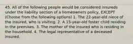 45. All of the following people would be considered insureds under the liability section of a homeowners policy, EXCEPT (Choose from the following options) 1. The 22-year-old niece of the insured, who is visiting. 2. A 15-year-old foster child residing in the premises. 3. The mother of the insured who is residing in the household. 4. The legal representative of a deceased insured.