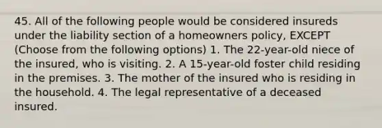 45. All of the following people would be considered insureds under the liability section of a homeowners policy, EXCEPT (Choose from the following options) 1. The 22-year-old niece of the insured, who is visiting. 2. A 15-year-old foster child residing in the premises. 3. The mother of the insured who is residing in the household. 4. The legal representative of a deceased insured.