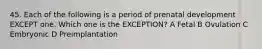 45. Each of the following is a period of prenatal development EXCEPT one. Which one is the EXCEPTION? A Fetal B Ovulation C Embryonic D Preimplantation