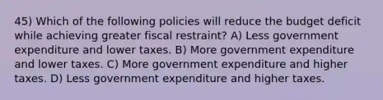 45) Which of the following policies will reduce the budget deficit while achieving greater fiscal restraint? A) Less government expenditure and lower taxes. B) More government expenditure and lower taxes. C) More government expenditure and higher taxes. D) Less government expenditure and higher taxes.