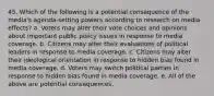 45. Which of the following is a potential consequence of the media's agenda-setting powers according to research on media effects? a. Voters may alter their vote choices and opinions about important public policy issues in response to media coverage. b. Citizens may alter their evaluations of political leaders in response to media coverage. c. Citizens may alter their ideological orientation in response to hidden bias found in media coverage. d. Voters may switch political parties in response to hidden bias found in media coverage. e. All of the above are potential consequences.