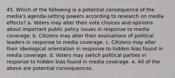 45. Which of the following is a potential consequence of the media's agenda-setting powers according to research on media effects? a. Voters may alter their vote choices and opinions about important public policy issues in response to media coverage. b. Citizens may alter their evaluations of political leaders in response to media coverage. c. Citizens may alter their ideological orientation in response to hidden bias found in media coverage. d. Voters may switch political parties in response to hidden bias found in media coverage. e. All of the above are potential consequences.