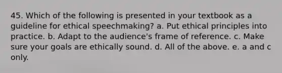 45. Which of the following is presented in your textbook as a guideline for ethical speechmaking? a. Put ethical principles into practice. b. Adapt to the audience's frame of reference. c. Make sure your goals are ethically sound. d. All of the above. e. a and c only.