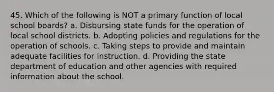 45. Which of the following is NOT a primary function of local school boards? a. Disbursing state funds for the operation of local school districts. b. Adopting policies and regulations for the operation of schools. c. Taking steps to provide and maintain adequate facilities for instruction. d. Providing the state department of education and other agencies with required information about the school.