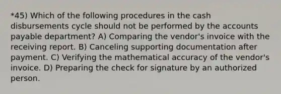 *45) Which of the following procedures in the cash disbursements cycle should not be performed by the accounts payable department? A) Comparing the vendor's invoice with the receiving report. B) Canceling supporting documentation after payment. C) Verifying the mathematical accuracy of the vendor's invoice. D) Preparing the check for signature by an authorized person.