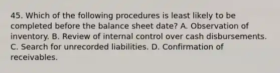 45. Which of the following procedures is least likely to be completed before the balance sheet date? A. Observation of inventory. B. Review of internal control over cash disbursements. C. Search for unrecorded liabilities. D. Confirmation of receivables.