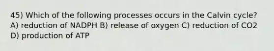 45) Which of the following processes occurs in the Calvin cycle? A) reduction of NADPH B) release of oxygen C) reduction of CO2 D) production of ATP