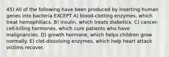 45) All of the following have been produced by inserting human genes into bacteria EXCEPT A) blood-clotting enzymes, which treat hemophiliacs. B) insulin, which treats diabetics. C) cancer-cell-killing hormones, which cure patients who have malignancies. D) growth hormone, which helps children grow normally. E) clot-dissolving enzymes, which help heart attack victims recover.